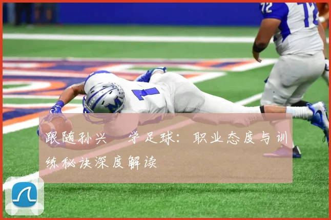 跟随孙兴慜学足球：职业态度与训练秘诀深度解读