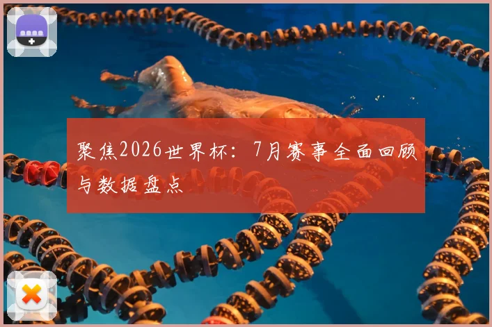 聚焦2026世界杯：7月赛事全面回顾与数据盘点