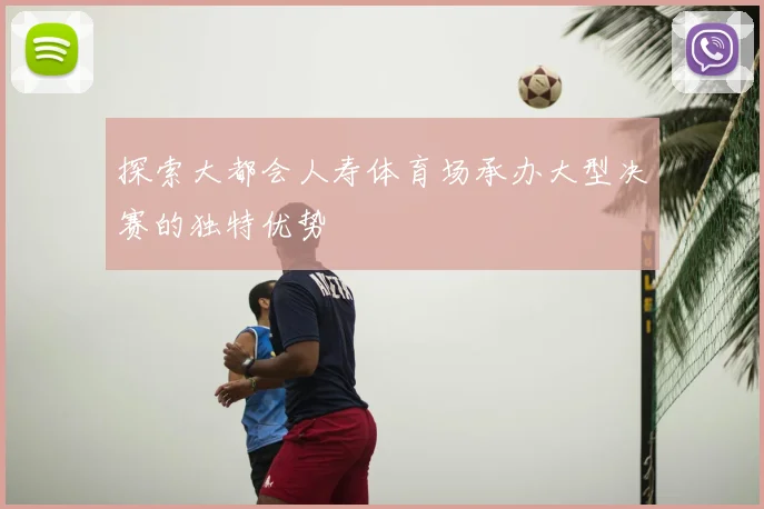 探索大都会人寿体育场承办大型决赛的独特优势