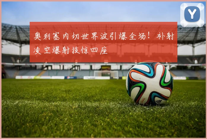 奥利塞内切世界波引爆全场！补射凌空爆射技惊四座