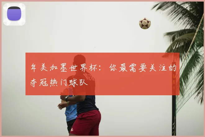年美加墨世界杯：你最需要关注的夺冠热门球队