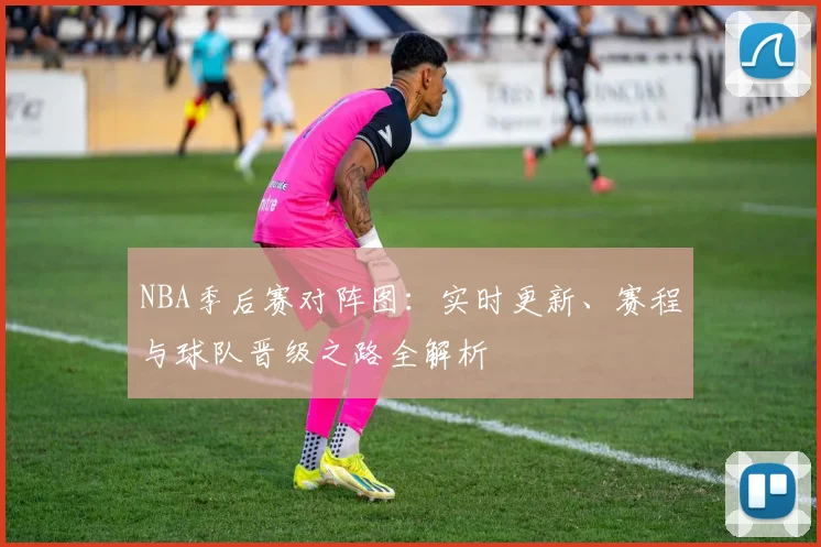 NBA季后赛对阵图：实时更新、赛程与球队晋级之路全解析