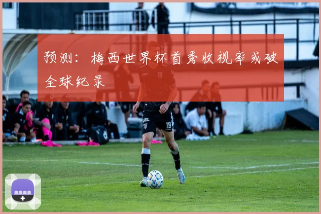 预测:梅西世界杯首秀收视率或破全球纪录
