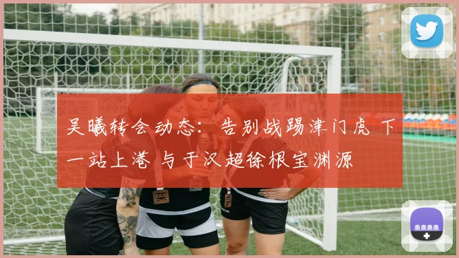 吴曦转会动态:告别战踢津门虎 下一站上港 与于汉超徐根宝渊源