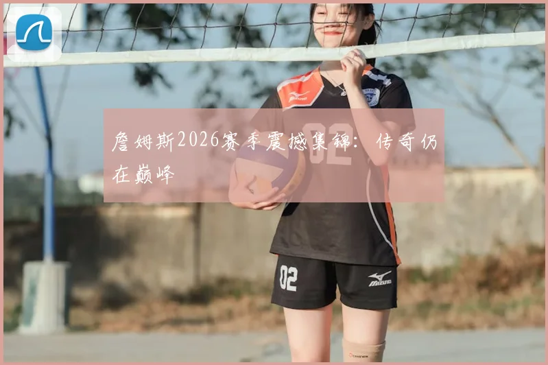 詹姆斯2026赛季震撼集锦:传奇仍在巅峰