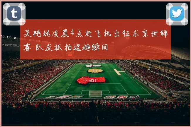 吴艳妮凌晨4点赶飞机出征东京世锦赛 队友抓拍逗趣瞬间