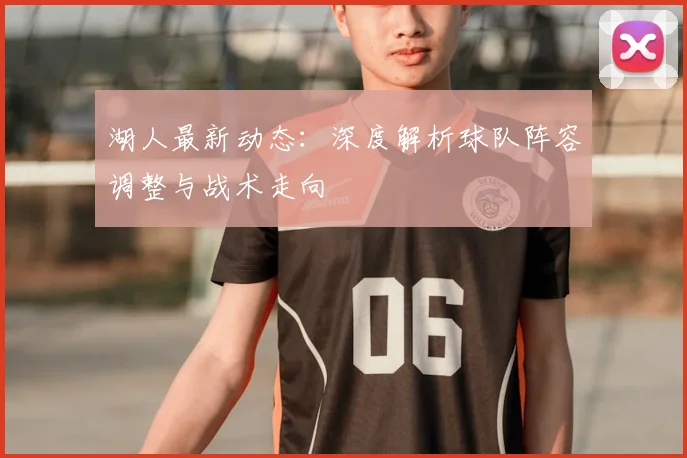 湖人最新动态：深度解析球队阵容调整与战术走向
