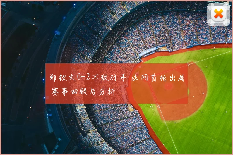 郑钦文0-2不敌对手 法网首轮出局 赛事回顾与分析