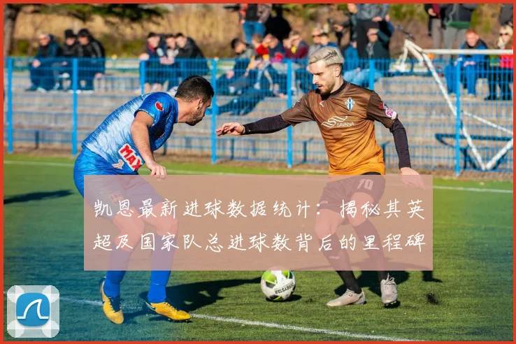 凯恩最新进球数据统计：揭秘其英超及国家队总进球数背后的里程碑时刻