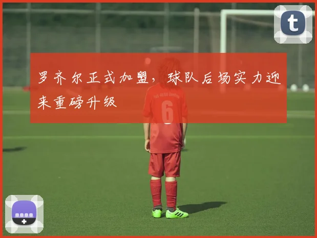 罗齐尔正式加盟，球队后场实力迎来重磅升级